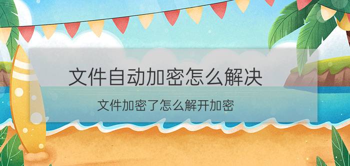 文件自动加密怎么解决 文件加密了怎么解开加密？